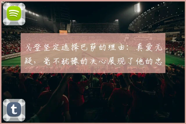 戈登坚定选择巴萨的理由：真爱无疑，毫不犹豫的决心展现了他的忠诚