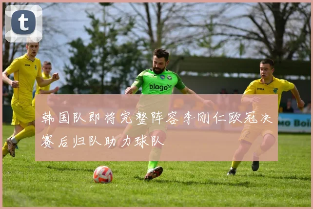 韩国队即将完整阵容李刚仁欧冠决赛后归队助力球队