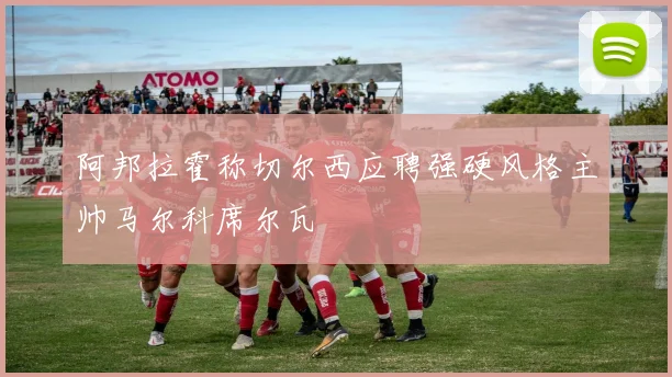 阿邦拉霍称切尔西应聘强硬风格主帅马尔科席尔瓦