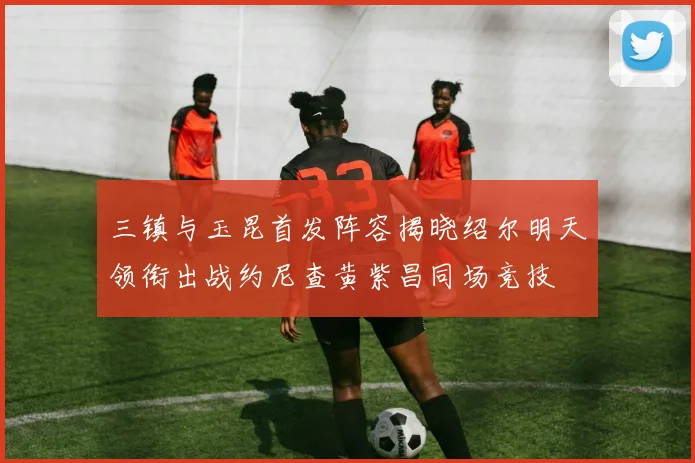 三镇与玉昆首发阵容揭晓绍尔明天领衔出战约尼查黄紫昌同场竞技