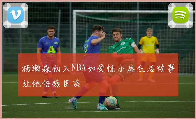 杨瀚森初入NBA如受惊小鹿生活琐事让他倍感困惑