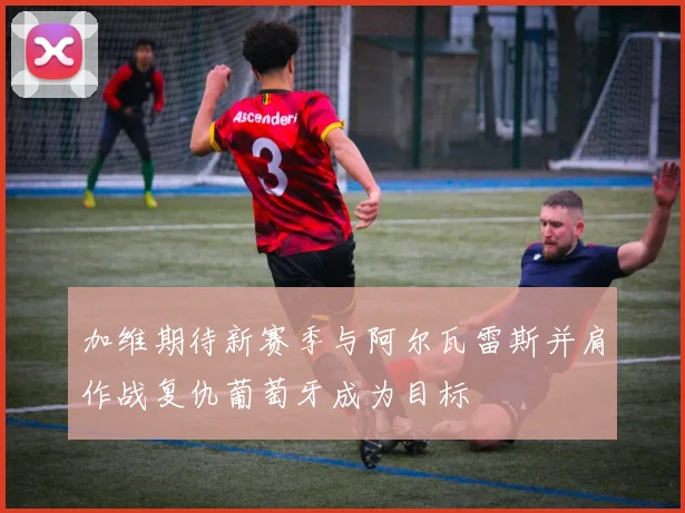 加维期待新赛季与阿尔瓦雷斯并肩作战复仇葡萄牙成为目标