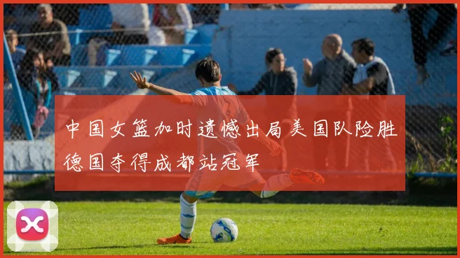 中国女篮加时遗憾出局美国队险胜德国夺得成都站冠军