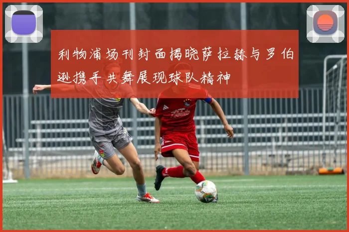 利物浦场刊封面揭晓萨拉赫与罗伯逊携手共舞展现球队精神