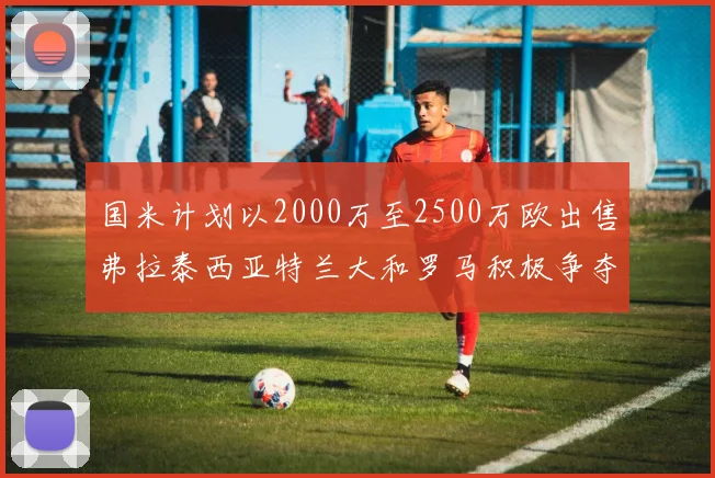 国米计划以2000万至2500万欧出售弗拉泰西亚特兰大和罗马积极争夺