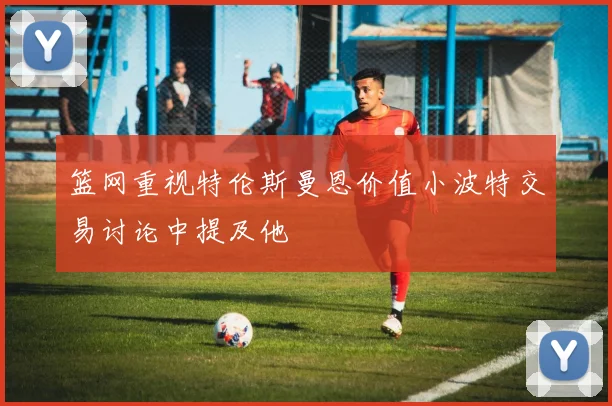 篮网重视特伦斯曼恩价值小波特交易讨论中提及他