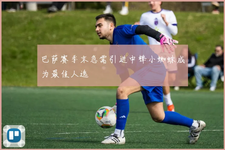 巴萨赛季末急需引进中锋小蜘蛛成为最佳人选