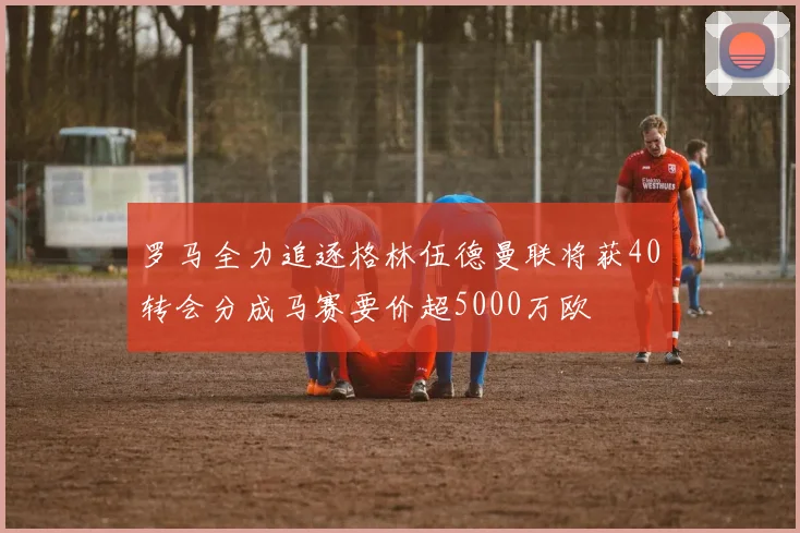 罗马全力追逐格林伍德曼联将获40转会分成马赛要价超5000万欧